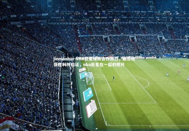 jinnianhui-NBA巨星球队合作激烈，能否收获胜利待验证，nba巨星在一起的照片